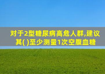 对于2型糖尿病高危人群,建议其( )至少测量1次空腹血糖
